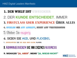 HWZ Digital Leaders Manifesto
2. DER KUNDE ENTSCHEIDET. IMMER
3. FIRSTCLASS USER EXPERIENCE ÜBER ALLEs
6. SEIEN SIE AGIL UND FLEXIBEL
1. DIE WELT IST UNSICHER
4. SPIELEN SIE AUF ANGRIFF, NICHT AUF VERTEIDIGUNG
8. KANNIBALISIEREN SIE IHR EIGENES BUSINESS
7. UNTERSCHÄTZEN SIE NIE NEUE ODER KLEINE PLAYERS
9. WENIGER ”JA, ABER”. MEHR ”JA, WIESO NICHT”
5. Bleiben Sie neugierig
 