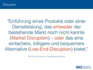 Disruption
"Einführung eines Produkts oder einer
Dienstleistung, das entweder der
bestehende Markt noch nicht kannte
(Market Disruption) – oder das eine
einfachere, billigere und bequemere
Alternative (Low-End-Disruption) bietet."
(Prof. Clayton Christensen, Harvard Business School)
 