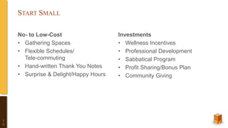 START SMALL
No- to Low-Cost
• Gathering Spaces
• Flexible Schedules/
Tele-commuting
• Hand-written Thank You Notes
• Surprise & Delight/Happy Hours
Investments
• Wellness Incentives
• Professional Development
• Sabbatical Program
• Profit Sharing/Bonus Plan
• Community Giving
1
0
 
