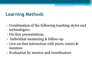 Learning Methods

• Combination of the following teaching styles and
  technologies:
• On-line presentations.
• Individual mentoring & follow-up
• Live on-line interaction with peers, tutors &
  mentors
• Evaluation by mentor and coordinators
 