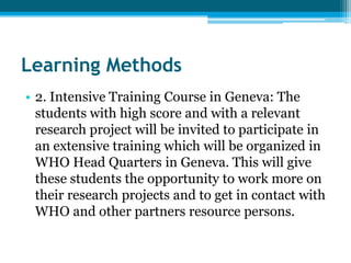 Learning Methods
• 2. Intensive Training Course in Geneva: The
  students with high score and with a relevant
  research project will be invited to participate in
  an extensive training which will be organized in
  WHO Head Quarters in Geneva. This will give
  these students the opportunity to work more on
  their research projects and to get in contact with
  WHO and other partners resource persons.
 