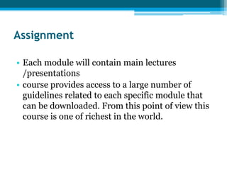Assignment

• Each module will contain main lectures
  /presentations
• course provides access to a large number of
  guidelines related to each specific module that
  can be downloaded. From this point of view this
  course is one of richest in the world.
 