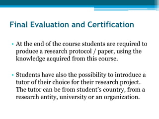 Final Evaluation and Certification

• At the end of the course students are required to
  produce a research protocol / paper, using the
  knowledge acquired from this course.

• Students have also the possibility to introduce a
  tutor of their choice for their research project.
  The tutor can be from student’s country, from a
  research entity, university or an organization.
 