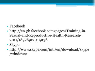 • Facebook
• http://en-gb.facebook.com/pages/Training-in-
  Sexual-and-Reproductive-Health-Research-
  2011/189269171109136
• Skype
• http://www.skype.com/intl/en/download/skype
  /windows/
 