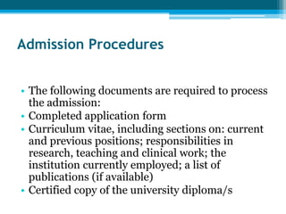 Admission Procedures


• The following documents are required to process
  the admission:
• Completed application form
• Curriculum vitae, including sections on: current
  and previous positions; responsibilities in
  research, teaching and clinical work; the
  institution currently employed; a list of
  publications (if available)
• Certified copy of the university diploma/s
 
