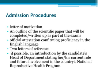 Admission Procedures

• letter of motivation
• An outline of the scientific paper that will be
  completed/written up as part of the exams
• official attestation confirming proficiency in the
  English language
• Two letters of reference
• if possible, an introduction by the candidate's
  Head of Department stating her/his current role
  and future involvement in the country's National
  Reproductive Health Program.
 