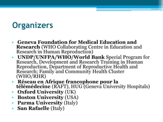 Organizers
• Geneva Foundation for Medical Education and
  Research (WHO Collaborating Centre in Education and
  Research in Human Reproduction)
• UNDP/UNFPA/WHO/World Bank Special Program for
  Research, Development and Research Training in Human
  Reproduction, Department of Reproductive Health and
  Research; Family and Community Health Cluster
  (WHO/RHR)
• Réseau en Afrique francophone pour la
  télémédecine (RAFT), HUG (Geneva University Hospitals)
• Oxford University (UK)
• Boston University (USA)
• Parma University (Italy)
• San Rafaelle (Italy)
 
