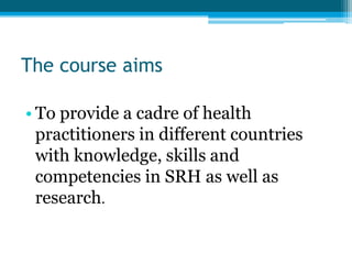 The course aims

• To provide a cadre of health
  practitioners in different countries
  with knowledge, skills and
  competencies in SRH as well as
  research.
 