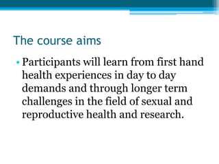The course aims
• Participants will learn from first hand
  health experiences in day to day
  demands and through longer term
  challenges in the field of sexual and
  reproductive health and research.
 