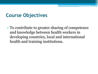 Course Objectives

• To contribute to greater sharing of competence
  and knowledge between health workers in
  developing countries, local and international
  health and training institutions.
 