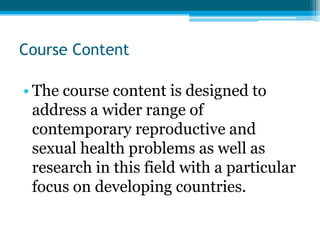 Course Content

• The course content is designed to
  address a wider range of
  contemporary reproductive and
  sexual health problems as well as
  research in this field with a particular
  focus on developing countries.
 