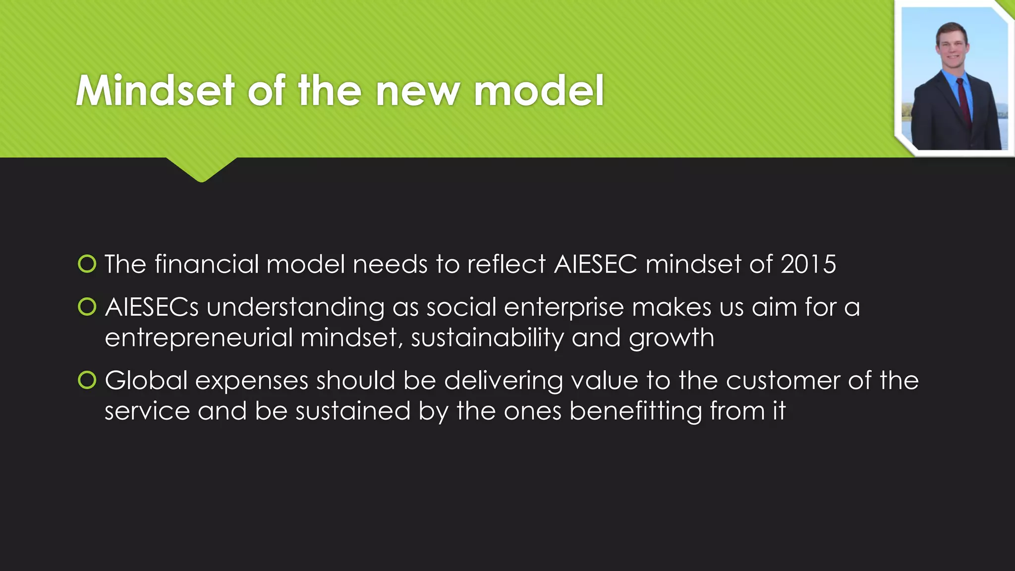 Mindset of the new model

 The financial model needs to reflect AIESEC mindset of 2015

 AIESECs understanding as social enterprise makes us aim for a
entrepreneurial mindset, sustainability and growth
 Global expenses should be delivering value to the customer of the
service and be sustained by the ones benefitting from it

 