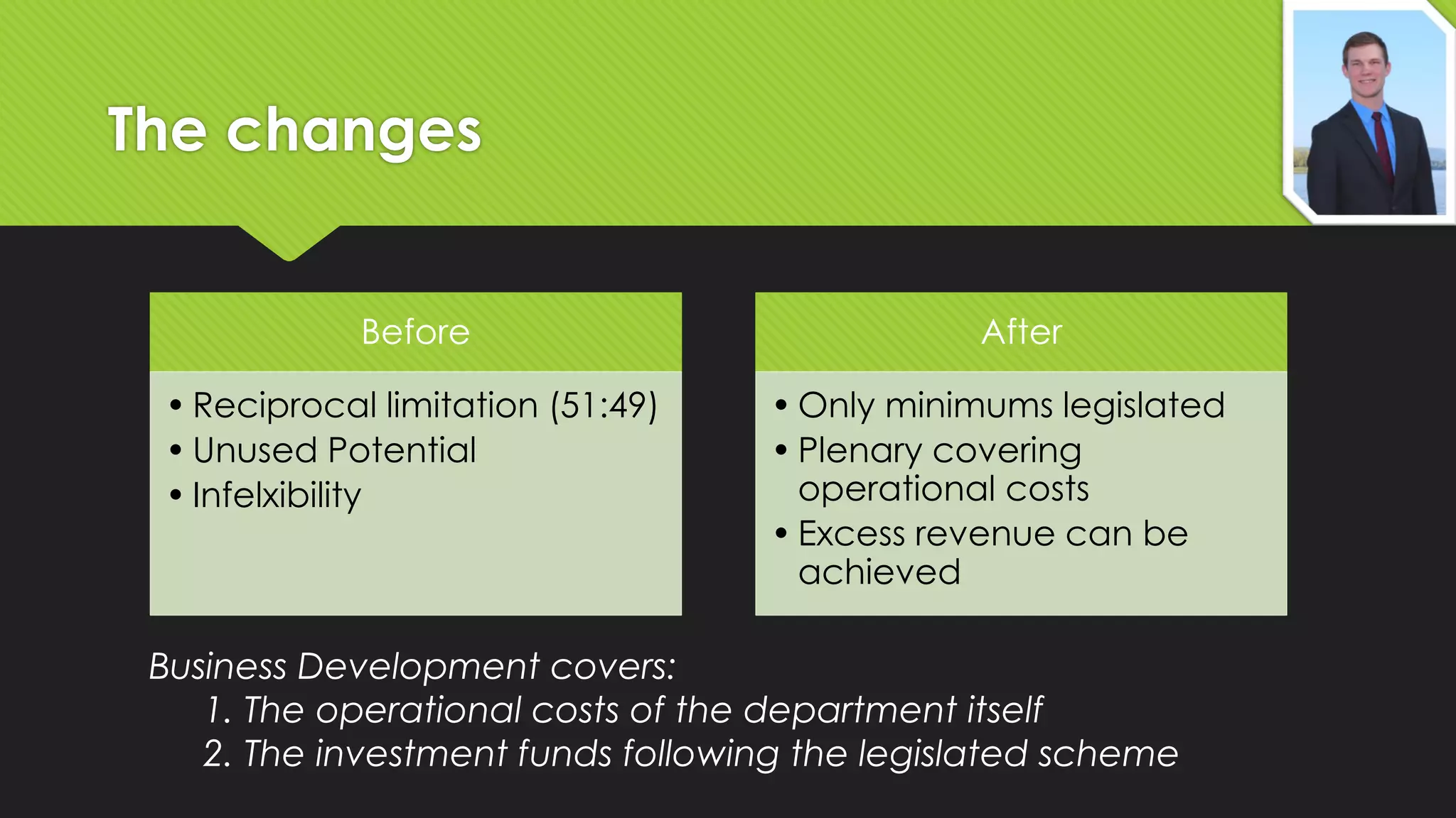 The changes
Before

• Reciprocal limitation (51:49)
• Unused Potential
• Infelxibility

After

• Only minimums legislated
• Plenary covering
operational costs
• Excess revenue can be
achieved

Business Development covers:
1. The operational costs of the department itself
2. The investment funds following the legislated scheme

 