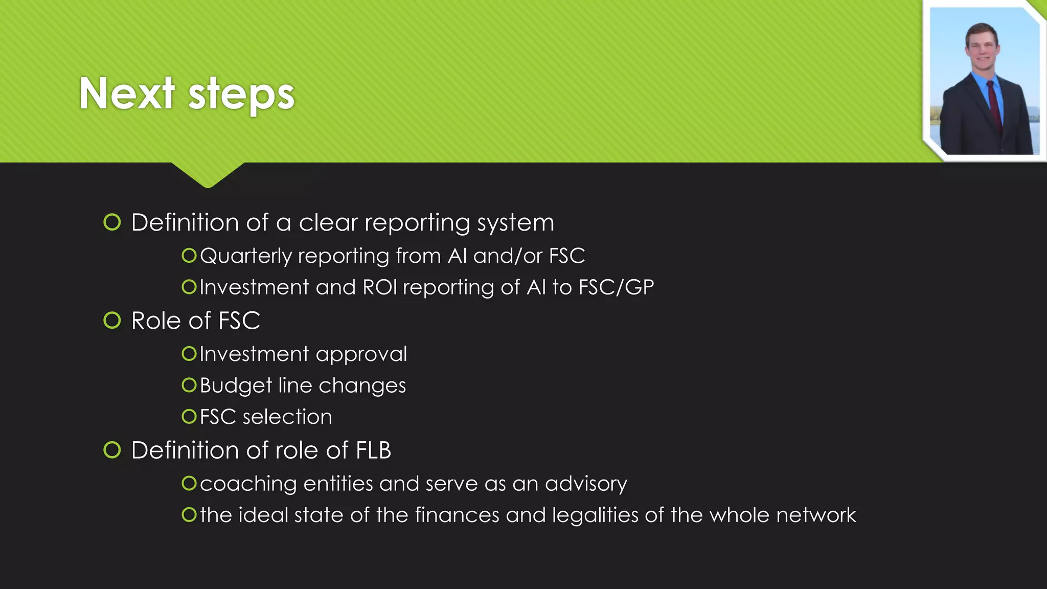 Next steps
 Definition of a clear reporting system
Quarterly reporting from AI and/or FSC
Investment and ROI reporting of AI to FSC/GP

 Role of FSC
Investment approval
Budget line changes
FSC selection

 Definition of role of FLB
coaching entities and serve as an advisory
the ideal state of the finances and legalities of the whole network

 