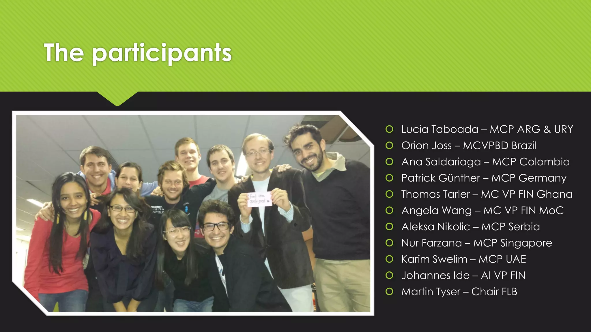 The participants
 Lucia Taboada – MCP ARG & URY
 Orion Joss – MCVPBD Brazil
 Ana Saldariaga – MCP Colombia
 Patrick Günther – MCP Germany

 Thomas Tarler – MC VP FIN Ghana
 Angela Wang – MC VP FIN MoC
 Aleksa Nikolic – MCP Serbia
 Nur Farzana – MCP Singapore
 Karim Swelim – MCP UAE
 Johannes Ide – AI VP FIN
 Martin Tyser – Chair FLB

 