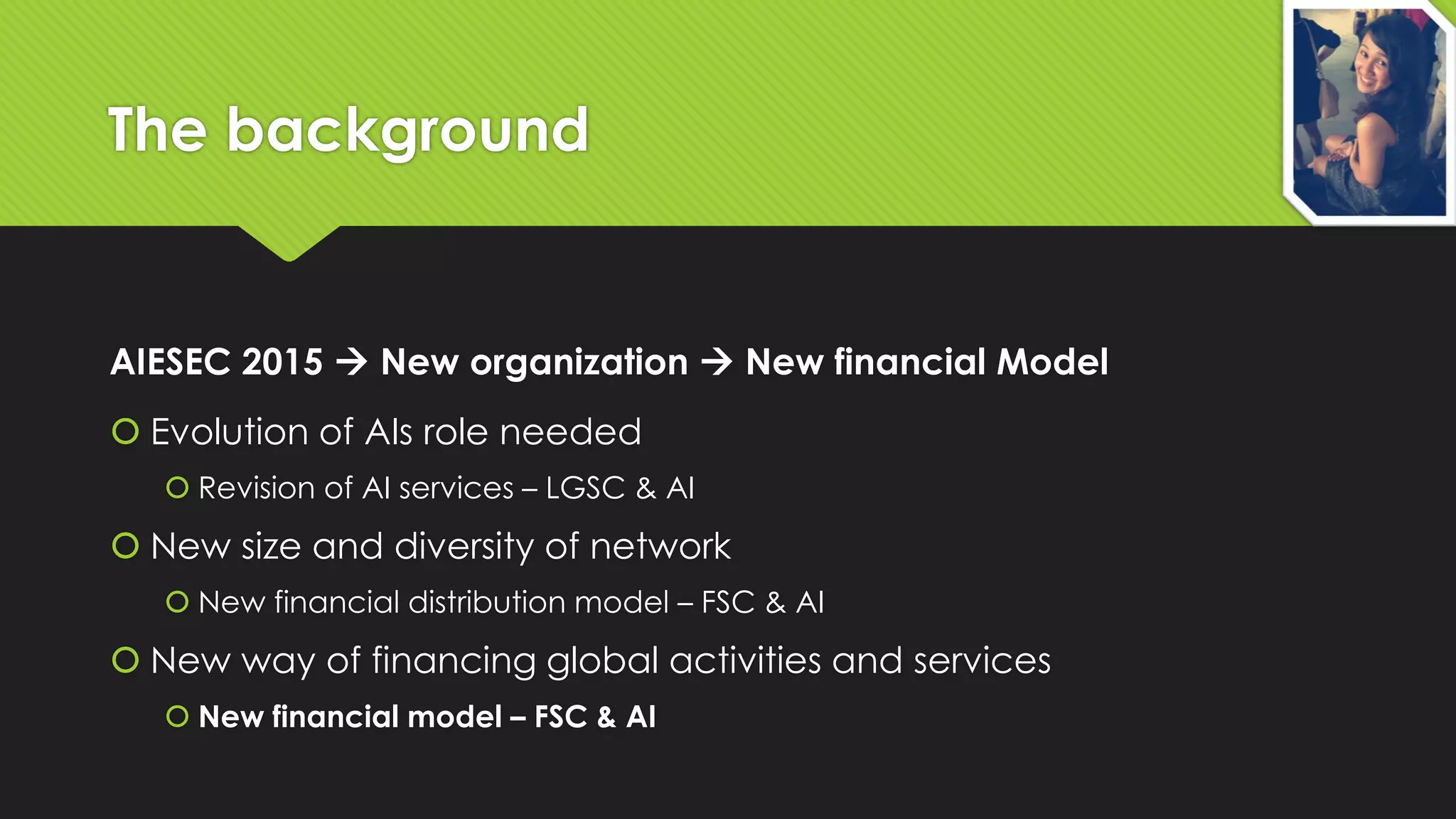 The background

AIESEC 2015  New organization  New financial Model
 Evolution of AIs role needed
 Revision of AI services – LGSC & AI

 New size and diversity of network
 New financial distribution model – FSC & AI

 New way of financing global activities and services
 New financial model – FSC & AI

 