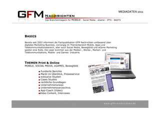 MEDIADATEN 2011




BASICS
Bereits seit 2003 informiert die Fachpublikation GFM Nachrichten umfassend über
digitales Marketing Business, vorrangig im Themenbereich Mobile, Apps und
Telekommunikationsbereich, aber auch Social Media, Bewegtbild und eGame Marketing
spielen eine Rolle. Die Leser kommen aus der Medien-, Werbe-, Marken- und
Telekommunikations, Mobile- und Games- Industrie.




THEMEN Print & Online
MOBILE, SOCIAL MEDIA, eGAMES, Bewegtbild

              Fundierte Berichte
              Markt im Überblick, Presseservice
              exklusive Studien
              Cases Studies
              rechtliche Grundlagen
              Unternehmensnews
              Unternehmensverzeichnis
              App-Coach (Video)
             Video Content, Interviews



                                                                     w w w . g f m – n a c h r i c h t e n . d e
 