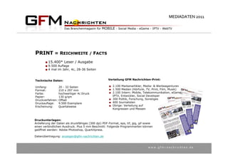 MEDIADATEN 2011




PRINT = REICHWEITE / FACTS
         15.400* Leser / Ausgabe
         9.500 Auflage
         4 mal im Jahr, 4c, 28-36 Seiten


Technische Daten:                                    Verteilung GFM Nachrichten-Print:

Umfang:           20 - 32 Seiten                        2.100 Markenartikler, Media- & Werbeagenturen
Format:           210 x 297 mm                          1.500 Medien (Hörfunk, TV, Print, Film, Musik)
Farbe:            hochwertiger 4c Druck                 2.100 Intern: Mobile, Telekommunikation, eGame,
Papier:           130 g/qm                              IPTV, Entwickler, Social Developer
Druckverfahren:   Offset                                300 Politik, Forschung, Sonstiges
Druckauflage:     9.500 Exemplare                       400 Journalisten
Erscheinung:      Quartalweise                          Übrige: Verteilung auf
                                                        Kongressen und Messen



Druckunterlagen:
Anlieferung der Daten als druckfähiges (300 dpi) PDF-Format, eps, tif, jpg, gif sowie
einen verbindlichen Ausdruck. Plus 5 mm Beschnitt: Folgende Programmarten können
geöffnet werden: Adobe Photoshop, QuarkXpress.

Datenübertragung: anzeigen@gfm-nachrichten.de



                                                                                 w w w . g f m – n a c h r i c h t e n . d e
 