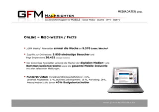 MEDIADATEN 2011




ONLINE = REICHWEITEN / FACTS


   „GFM Weekly“ Newsletter einmal die Woche an 9.570 Leser/Woche*

   Zugriffe zur Onlinesites: 5.850 eindeutige Besucher und
    Page Impressions 30.435 (Google Analytics)

   Der kostenlose Newsletter versorgt die Macher der digitalen Medien- und
    Kommunikationsbranche sowie die gesamte Mobile-Industrie
    mit allen relevanten Meldungen.



 Nutzerstruktur:        Vorstände/CEO/Geschäftsführer: 31%,
    Leitende Angestellte: 17%, Business Development: 16 %, Marketing: 26%,
    Presse/Medien:10% davon 40% Budgetentscheider




                                                                       w w w . g f m – n a c h r i c h t e n . d e
 