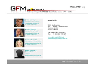 MEDIADATEN 2011




Carsten Szameitat
Geschäftsführer / Redaktion     Anschrift:
c.szameitat@11prozent.de
T: +49-8122-955-626             GFM Nachrichten
                                c/o 11 Prozent Communication
                                Postfach 11 45
Nicoletta Gehlmann              D-85421 Erding
Anzeigen / Sales Manager
                                Tel: +49 (0)8122/ 955 625
n.gehlmann@11prozent.de
T: +49-8122-955-626
                                Fax: +49 (0)8122/ 955 627

                                www.gfm-nachrichten.de
                                anzeigen@gfm-nachrichten.de
Angelique Szameitat
Chefredaktion GFM Nachrichten

redaktion@gfm-nachrichten.de
T: +49-8122-955-625




Herbert Aichinger &
Frank Keilacker
Redaktion

redaktion@gfm-nachrichten.de




                                                   w w w . g f m – n a c h r i c h t e n . d e
 