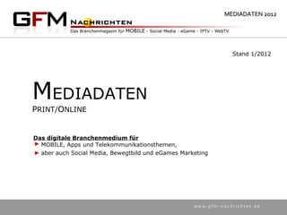 MEDIADATEN 2012




                                                                Stand 1/2012




MEDIADATEN
PRINT/ONLINE


Das digitale Branchenmedium für
  MOBILE, Apps und Telekommunikationsthemen,
  aber auch Social Media, Bewegtbild und eGames Marketing




                                                    www.gfm–nachrichten.de
 