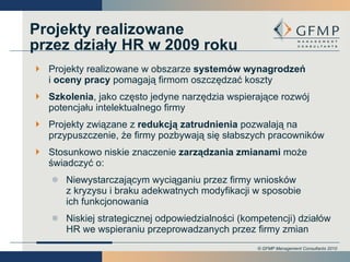 Projekty realizowane przez działy HR w 2009 roku Projekty realizowane w obszarze  systemów wynagrodzeń i  oceny pracy  pomagają firmom oszczędzać koszty  Szkolenia , jako często jedyne narzędzia wspierające rozwój potencjału intelektualnego firmy Projekty związane z  redukcją zatrudnienia  pozwalają na przypuszczenie, że firmy pozbywają się słabszych pracowników Stosunkowo niskie znaczenie  zarządzania zmianami  może świadczyć o:  Niewystarczającym wyciąganiu przez firmy wniosków  z kryzysu i braku adekwatnych modyfikacji w sposobie  ich funkcjonowania  Niskiej strategicznej odpowiedzialności (kompetencji) działów HR we wspieraniu przeprowadzanych przez firmy zmian 