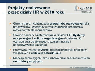 Projekty realizowane przez działy HR w 2010 roku  Główny trend:  Kontynuacja  programów rozwojowych  dla pracowników i znaczący wzrost znaczenia programów rozwojowych dla menedżerów Główne obszary zainteresowania działów HR:  Systemy motywacyjne  i  kultura organizacyjna  (konieczność wzmacniania osłabionego kryzysem morale i odbudowywania zaufania) Pozytywny sygnał: Wyraźne ograniczenie skali projektów związanych z  redukcją zatrudnienia Niebezpieczny sygnał:   Stosunkowo małe znaczenie działań  restrukturyzacyjnych 