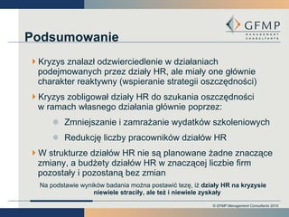 Podsumowanie Kryzys znalazł odzwierciedlenie w działaniach podejmowanych przez działy HR, ale miały one głównie charakter reaktywny (wspieranie strategii oszczędności) Kryzys zobligował działy HR do szukania oszczędności  w ramach własnego działania głównie poprzez: Zmniejszanie i zamrażanie wydatków szkoleniowych Redukcję liczby pracowników działów HR W strukturze działów HR nie są planowane żadne znaczące zmiany, a budżety działów HR w znaczącej liczbie firm pozostały i pozostaną bez zmian Na podstawie wyników badania można postawić tezę, iż  działy HR na kryzysie niewiele straciły, ale też i niewiele zyskały 