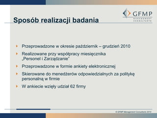 Sposób realizacji badania Przeprowadzone w okresie październik – grudzień 2010 Realizowane przy współpracy miesięcznika „Personel i Zarządzanie” Przeprowadzone w formie ankiety elektronicznej Skierowane do menedżerów odpowiedzialnych za politykę personalną w firmie W ankiecie wzięły udział 62 firmy 