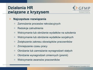Działania HR związane z kryzysem Najczęstsze rozwiązania Zamrożenie procesów rekrutacyjnych Redukcje zatrudnienia Wstrzymanie lub obniżenie wydatków na szkolenia Wstrzymanie lub obniżenie wydatków socjalnych Zwiększenie zakresu obowiązków pracowników Zmniejszenie czasu pracy Obniżanie lub zamrażanie wynagrodzeń stałych Obniżanie wynagrodzeń zmiennych (premii) Wstrzymanie awansów pracowników 
