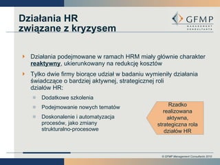 Działania podejmowane w ramach HRM miały głównie charakter  reaktywny , ukierunkowany na redukcję kosztów Tylko dwie firmy biorące udział w badaniu wymieniły działania świadczące o bardziej aktywnej, strategicznej roli działów HR: Dodatkowe szkolenia Podejmowanie nowych tematów Doskonalenie i automatyzacja procesów, jako zmiany strukturalno-procesowe Działania HR związane z kryzysem Rzadko realizowana aktywna, strategiczna rola działów HR 