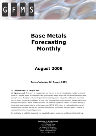 Base Metals
                              Forecasting
                                Monthly


                                    August 2009


                             Date of release: 6th August 2009



©   Copyright GFMS Ltd - August 2009
All rights reserved. This report serves as a single user licence. No part of this publication may be reproduced,
stored in a retrieval system or transmitted in any form or by any means without the prior written permission of the
copyright owner. This data is released for general informational purposes only, and is not for use in documents
with an explicit commercial purpose such as Initial Public Offerings (IPOs), offers to conduct business, background
brieﬁngs on the precious metals markets associated with marketing a particular business or business offering, or
similar such documents without prior written agreement of GFMS. GFMS retains all intellectual and commercial
property rights associated with the data contained herein and any unauthorised use of this data is a violation of
applicable international laws and agreements.

By continuing to read this document, you agree to the above terms and conditions in their entirety.




                                         Published by GFMS Limited
                                                Hedges House
                                            153-155 Regent Street
                                               London, W1B 4JE
                                          tel: +44 (0)20 7478 1777
                                          fax: +44 (0)20 7478 1779
                                            email: info@gfms.co.uk
                                             web: www.gfms.co.uk
 