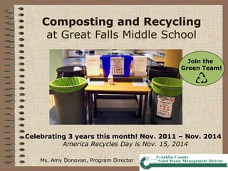 Composting and Recycling
at Great Falls Middle School
Join the
Green Team!
Ms. Amy Donovan, Program Director
Celebrating 3 years this month! Nov. 2011 – Nov. 2014
America Recycles Day is Nov. 15, 2014
 