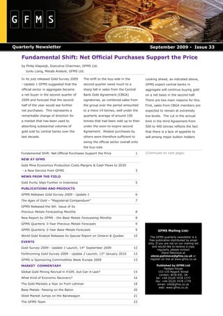 Quarterly Newsletter                                                                    September 2009 - Issue 33

   Fundamental Shift: Net Ofﬁcial Purchases Support the Price
   by Philip Klapwijk, Executive Chairman, GFMS Ltd.
      Junlu Liang, Metals Analyst, GFMS Ltd.

   In its just released Gold Survey 2009    The shift to the buy-side in the         Looking ahead, as indicated above,
   - Update 1 GFMS suggested that the       second quarter owed much to a            GFMS expect central banks in
   ofﬁcial sector in aggregate became       sharp fall in sales from the Central     aggregate will continue buying gold
   a net buyer in the second quarter of     Bank Gold Agreement (CBGA)               on a net basis in the second half.
   2009 and forecast that the second        signatories, as combined sales from      There are two main reasons for this.
   half of the year would see further       the group over the period amounted       First, sales from CBGA members are
   net purchases. This represents a         to a mere 14 tonnes, well under the      expected to remain at extremely
   remarkable change of direction for       quarterly average of around 100          low levels. The cut in the annual
   a market that has been used to           tonnes that had been sold up to then     limit in the third Agreement from
   absorbing substantial volumes of         under the soon-to-expire second          500 to 400 tonnes reﬂects the fact
   gold sold by central banks over the      Agreement. Modest purchases by           that there is a lack of appetite to
   last decade.                             others were therefore sufﬁcient to       sell among major bullion holders
                                            swing the ofﬁcial sector overall onto
                                            the buy-side.

   Fundamental Shift: Net Ofﬁcial Purchases Support the Price                    1   (Continued on next page)

   NEW AT GFMS

   Gold Mine Economics Production Costs Margins & Cash Flows to 2030
    - a New Service from GFMS                                                    3

   NEWS FROM THE FIELD

   Gold Purity Slips Further in Indonesia                                        5

   PUBLICATIONS AND PRODUCTS

   GFMS Releases Gold Survey 2009 - Update 1                                     6

   The Ages of Gold – “Magisterial Compendium”                                   7

   GFMS Released the 6th Issue of its
   Precious Metals Forecasting Monthly                                           8

   New Report by GFMS - the Base Metals Forecasting Monthly                      8
   GFMS Quarterly 3-Year Precious Metals Forecasts                               9

   GFMS Quarterly 3-Year Base Metals Forecasts                                   9            GFMS Mailing List:
   World Gold Analyst Releases its Special Report on Ontario & Quebec          10        The GFMS quarterly newsletter is a
                                                                                        free publication distributed by email
   EVENTS                                                                              only. If you are not on our mailing list
                                                                                           and would like to receive a copy
   Gold Survey 2009 - Update 1 Launch, 14th September 2009                     12
                                                                                               regularly, please contact
   Forthcoming Gold Survey 2009 - Update 2 Launch, 13th January 2010           13                 Elena Patimova at
                                                                                          elena.patimova@gfms.co.uk or
   GFMS is Sponsoring Commodities Week Europe 2009                             13        register on line at www.gfms.co.uk

   MARKET COMMENTARY                                                                         Published by GFMS Ltd
                                                                                                  Hedges House
   Global Gold Mining Revival in H109…but Can it Last?                         15             153-155 Regent Street
                                                                                               London, W1B 4JE, UK
   What Kind of Economic Recovery?                                             16           tel: +44 (0)20 7478 1777
                                                                                            fax: +44 (0)20 7478 1779
   The Gold Markets a Year on from Lehman                                      18             email: info@gfms.co.uk
                                                                                               web: www.gfms.co.uk
   Base Metals: Passing on the Baton                                           20

   Steel Market Jumps on the Bandwagon                                         21

   The GFMS Team                                                               23
 