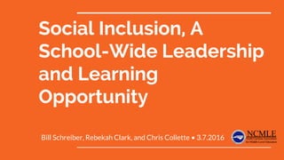 Social Inclusion, A
School-Wide Leadership
and Learning
Opportunity
Bill Schreiber, Rebekah Clark, and Chris Collette • 3.7.2016
 