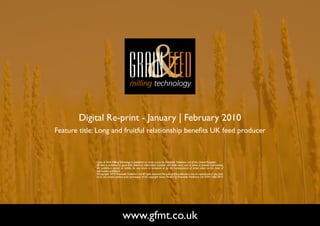 Digital Re-print - January | February 2010
Feature title: Long and fruitful relationship benefits UK feed producer



              Grain & Feed Milling Technology is published six times a year by Perendale Publishers Ltd of the United Kingdom.
              All data is published in good faith, based on information received, and while every care is taken to prevent inaccuracies,
              the publishers accept no liability for any errors or omissions or for the consequences of action taken on the basis of
              information published.
              ©Copyright 2010 Perendale Publishers Ltd. All rights reserved. No part of this publication may be reproduced in any form
              or by any means without prior permission of the copyright owner. Printed by Perendale Publishers Ltd. ISSN: 1466-3872




                                      www.gfmt.co.uk                                                                                       NEXT PAGE
 