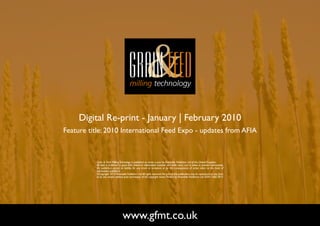 Digital Re-print - January | February 2010
Feature title: 2010 International Feed Expo - updates from AFIA



          Grain & Feed Milling Technology is published six times a year by Perendale Publishers Ltd of the United Kingdom.
          All data is published in good faith, based on information received, and while every care is taken to prevent inaccuracies,
          the publishers accept no liability for any errors or omissions or for the consequences of action taken on the basis of
          information published.
          ©Copyright 2010 Perendale Publishers Ltd. All rights reserved. No part of this publication may be reproduced in any form
          or by any means without prior permission of the copyright owner. Printed by Perendale Publishers Ltd. ISSN: 1466-3872




                                  www.gfmt.co.uk                                                                                       NEXT PAGE
 