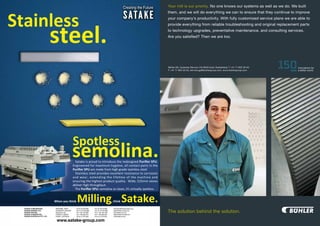Your mill is our priority. No one knows our systems as well as we do. We built
them, and we will do everything we can to ensure that they continue to improve
your company’s productivity. With fully customized service plans we are able to
provide everything from reliable troubleshooting and original replacement parts
to technology upgrades, preventative maintenance, and consulting services.
Are you satisfied? Then we are too.




Bühler AG, Customer Service, CH-9240 Uzwil, Switzerland, T +41 71 955 30 40,
F +41 71 955 33 03, service.gp@buhlergroup.com, www.buhlergroup.com




The solution behind the solution.
                                                      PREVIOUS PAGE     NEXT PAGE
 