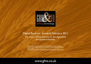 Digital Re-print - January| February 2011
 The impact of feed enzymes on diet digestibility
            and animal profitability

    Grain & Feed Milling Technology is published six times a year by Perendale Publishers Ltd of the United Kingdom.
    All data is published in good faith, based on information received, and while every care is taken to prevent inaccuracies,
    the publishers accept no liability for any errors or omissions or for the consequences of action taken on the basis of
    information published.
    ©Copyright 2010 Perendale Publishers Ltd. All rights reserved. No part of this publication may be reproduced in any form
    or by any means without prior permission of the copyright owner. Printed by Perendale Publishers Ltd. ISSN: 1466-3872




                            www.gfmt.co.uk                                                                                       NEXT PAGE
 