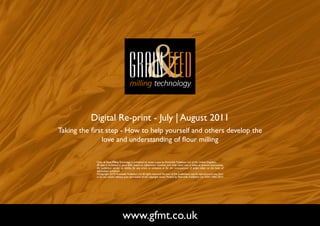 Digital Re-print - July | August 2011
Taking the first step - How to help yourself and others develop the
               love and understanding of flour milling

            Grain & Feed Milling Technology is published six times a year by Perendale Publishers Ltd of the United Kingdom.
            All data is published in good faith, based on information received, and while every care is taken to prevent inaccuracies,
            the publishers accept no liability for any errors or omissions or for the consequences of action taken on the basis of
            information published.
            ©Copyright 2010 Perendale Publishers Ltd. All rights reserved. No part of this publication may be reproduced in any form
            or by any means without prior permission of the copyright owner. Printed by Perendale Publishers Ltd. ISSN: 1466-3872




                                    www.gfmt.co.uk                                                                                       NEXT PAGE
 