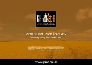 Digital Re-print - March | April 2012
          Improving supply from farm to fork



 Grain & Feed Milling Technology is published six times a year by Perendale Publishers Ltd of the United Kingdom.
 All data is published in good faith, based on information received, and while every care is taken to prevent inaccuracies,
 the publishers accept no liability for any errors or omissions or for the consequences of action taken on the basis of
 information published.
 ©Copyright 2010 Perendale Publishers Ltd. All rights reserved. No part of this publication may be reproduced in any form
 or by any means without prior permission of the copyright owner. Printed by Perendale Publishers Ltd. ISSN: 1466-3872




                         www.gfmt.co.uk                                                                                       NEXT PAGE
 