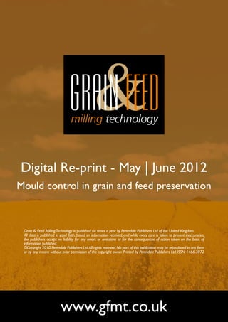Digital Re-print - May | June 2012
Mould control in grain and feed preservation



 Grain & Feed Milling Technology is published six times a year by Perendale Publishers Ltd of the United Kingdom.
 All data is published in good faith, based on information received, and while every care is taken to prevent inaccuracies,
 the publishers accept no liability for any errors or omissions or for the consequences of action taken on the basis of
 information published.
 ©Copyright 2010 Perendale Publishers Ltd. All rights reserved. No part of this publication may be reproduced in any form
 or by any means without prior permission of the copyright owner. Printed by Perendale Publishers Ltd. ISSN: 1466-3872




                         www.gfmt.co.uk
 