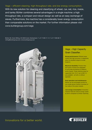 Vega – efficient cleaning, high throughput rate, and low energy consumption.
With its new solution for cleaning and classifying of wheat, rye, oat, rice, maize,
and barley Bühler combines several advantages in a single machine: a high
throughput rate, a compact and robust design as well as an easy exchange of
sieves. Furthermore, the machine has a considerably lower energy consumption
than comparable solutions on the market. For further information please visit
www.buhlergroup.com/vega




Bühler AG, Grain Milling, CH-9240 Uzwil, Switzerland, T +41 71 955 11 11, F +41 71 955 66 11
milling@buhlergroup.com, www.buhlergroup.com




                                                                                               Vega – High Capacity
                                                                                               Grain Classifier.
                                                                                               Strong performance: Efficient sieve
                                                                                               motion and high accuracy in classifying
                                                                                               allow for excellent output on small
                                                                                               footprint.


                                                                                               Maximum flexibility: Product flow
                                                                                               and types of sieves are adaptable
                                                                                               for accurate processing of different
                                                                                               sorts of grain. Three machine sizes for
                                                                                               capacities from 15 t / h up to 200 t / h
                                                                                               are available – all with or without
                                                                                               aspirator.


                                                                                               Easy operation and maintenance:
                                                                                               Sieves can be exchanged quickly by
                                                                                               one single person thanks to access on
                                                                                               two sides of the sieve module.


                                                                                               Low energy consumption: Innovative
                                                                                               machine features reduce energy needs
                                                                                               by 50 % compared to similar machines.




Innovations for a better world.
 