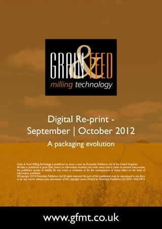 Digital Re-print -
         September | October 2012
                            A packaging evolution

Grain & Feed Milling Technology is published six times a year by Perendale Publishers Ltd of the United Kingdom.
All data is published in good faith, based on information received, and while every care is taken to prevent inaccuracies,
the publishers accept no liability for any errors or omissions or for the consequences of action taken on the basis of
information published.
©Copyright 2010 Perendale Publishers Ltd. All rights reserved. No part of this publication may be reproduced in any form
or by any means without prior permission of the copyright owner. Printed by Perendale Publishers Ltd. ISSN: 1466-3872




                        www.gfmt.co.uk
 
