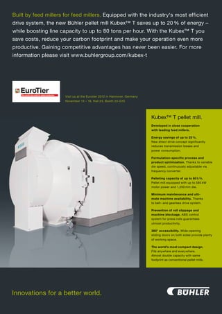 Built by feed millers for feed millers. Equipped with the industry‘s most efficient
drive system, the new Bühler pellet mill Kubex™ T saves up to 20 % of energy –
while boosting line capacity to up to 80 tons per hour. With the Kubex™ T you
save costs, reduce your carbon footprint and make your operation even more
productive. Gaining competitive advantages has for animal production
                The world´s top event never been easier. For more
information please visit www.buhlergroup.com/kubex-t




                      Visit us at the Eurotier 2012 in Hannover, Germany
                      November 13 – 16, Hall 23, Booth 23-G15




                                                                               Kubex™ T pellet mill.
                                                                               Developed in close cooperation
                                                                               with leading feed millers.

                                                                               Energy savings of up to 20 %.
                                                                               New direct drive concept significantly
                                                                               reduces transmission losses and
                                                                               power consumption.

                                                                               Formulation-specific process and
                                                                               product optimization. Thanks to variable
                                                                               die speed, continuously adjustable via
                                                                               frequency converter.




               Your Business
                                                                               Pelleting capacity of up to 80 t / h.
                                                                               Pellet mill equipped with up to 585 kW
                                                                               motor power and 1,200 mm die.




          Driven by Innovations
                                                                               Minimum maintenance and ulti-
                                                                               mate machine availability. Thanks
                                                                               to belt- and gearless drive system.

                                                                               Prevention of roll slippage and
                                                                               machine blockage. ABS control
                                                                               system for press rolls guarantees


                    Hanover / Germany                                          utmost productivity.

                                                                               360° accessibility. Wide-opening


                  13 – 16 November 2012                                        sliding doors on both sides provide plenty
                                                                               of working space.

                                                                               The world’s most compact design.
                                                                               Fits anywhere and everywhere.
           Tel.: +49 69/24788-265, E-Mail: expo@dlg.org                        Almost double capacity with same
                                                                               footprint as conventional pellet mills.




                                                                                               including

            www.eurotier.de
          www.eurotier.com
Innovations for a better world.                                    including
 