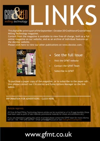 Milling Technology magazine. 	
 Content from the magazine is available to view free-of-charge, both as a full
                                                                                 LINKS
 This digital Re-print is part of the September | October 2012 edition of Grain & Feed


 online magazine on our website, and as an archive of individual features on
 the docstoc website.
 Please click here to view our other publications on www.docstoc.com.



              September - October        2012                                                                       •	 See the full issue
                                     •    A packaging
                                          evolution
                                                                                     In this issue:
                                                                                                                    •	   Visit the GFMT website
                                                                                      •        Insect
                                                                                               damaged



                                                                                                                    •	   Contact the GFMT Team
                                     •    Pellet production                                    wheat:
                                          to save energy, improve feed                         suni bug, cereal
                                          efficiency and safety                                bug, sunn pest,
                                                                                               wheat bug, shield
                                                                                               bug, shell bug

                                                                                      •        Managing mill
                                                                                               maintenance
                                     •    Probiotics:                                 •        Global


                                                                                                                    •	   Subscribe to GFMT
                                          modulators of gut bacteria                           grain & feed
                                          dialogue
                                                                                               markets


                                                                                          We have interactive
                                                                                          content in this edition
                                                                                          that requires a smart
                                                                                          phone app - get it
                                                                                          here for free to unlock
                                                                                          our digital content!




              A subscription magazine for the global flour & feed milling industries - first published in 1891




 To purchase a paper copy of the magazine, or to subscribe to the paper edi-
 tion please contact our Circulation and Subscriptions Manager on the link
 adove.  



INFORMATION FOR ADVERTISERS - CLICK HERE



 Article reprints
 All Grain & Feed Milling Tecchnology feature articles can be re-printed as a 4 or 8 page booklets (these
 have been used as point of sale materials, promotional materials for shows and exhibitions etc).
 If you are interested in getting this article re-printed please contact the GFMT team for more informa-
 tion on - Tel: +44 1242 267707 - Email: jamest@gfmt.co.uk or visit www.gfmt.co.uk/reprints




                                                      www.gfmt.co.uk
 