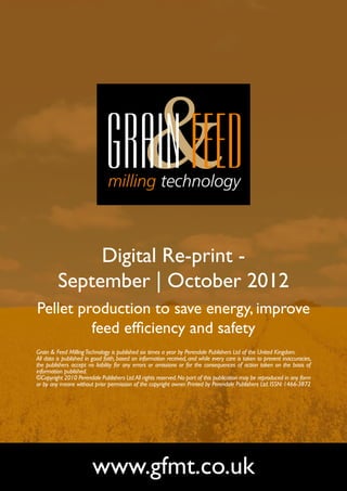 Digital Re-print -
         September | October 2012
Pellet production to save energy, improve
         feed efficiency and safety
Grain & Feed Milling Technology is published six times a year by Perendale Publishers Ltd of the United Kingdom.
All data is published in good faith, based on information received, and while every care is taken to prevent inaccuracies,
the publishers accept no liability for any errors or omissions or for the consequences of action taken on the basis of
information published.
©Copyright 2010 Perendale Publishers Ltd. All rights reserved. No part of this publication may be reproduced in any form
or by any means without prior permission of the copyright owner. Printed by Perendale Publishers Ltd. ISSN: 1466-3872




                        www.gfmt.co.uk
 
