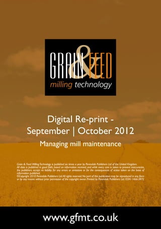 Digital Re-print -
         September | October 2012
                     Managing mill maintenance

Grain & Feed Milling Technology is published six times a year by Perendale Publishers Ltd of the United Kingdom.
All data is published in good faith, based on information received, and while every care is taken to prevent inaccuracies,
the publishers accept no liability for any errors or omissions or for the consequences of action taken on the basis of
information published.
©Copyright 2010 Perendale Publishers Ltd. All rights reserved. No part of this publication may be reproduced in any form
or by any means without prior permission of the copyright owner. Printed by Perendale Publishers Ltd. ISSN: 1466-3872




                        www.gfmt.co.uk
 