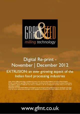 Digital Re-print -
       November | December 2012
EXTRUSION: an ever growing aspect of the
    Indian food processing industries
 Grain & Feed Milling Technology is published six times a year by Perendale Publishers Ltd of the United Kingdom.
 All data is published in good faith, based on information received, and while every care is taken to prevent inaccuracies,
 the publishers accept no liability for any errors or omissions or for the consequences of action taken on the basis of
 information published.
 ©Copyright 2010 Perendale Publishers Ltd. All rights reserved. No part of this publication may be reproduced in any form
 or by any means without prior permission of the copyright owner. Printed by Perendale Publishers Ltd. ISSN: 1466-3872




                         www.gfmt.co.uk
 
