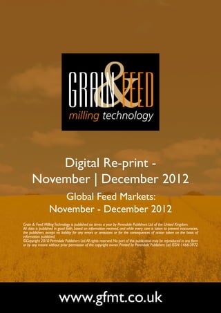 Digital Re-print -
      November | December 2012
                     Global Feed Markets:
                  November - December 2012
Grain & Feed Milling Technology is published six times a year by Perendale Publishers Ltd of the United Kingdom.
All data is published in good faith, based on information received, and while every care is taken to prevent inaccuracies,
the publishers accept no liability for any errors or omissions or for the consequences of action taken on the basis of
information published.
©Copyright 2010 Perendale Publishers Ltd. All rights reserved. No part of this publication may be reproduced in any form
or by any means without prior permission of the copyright owner. Printed by Perendale Publishers Ltd. ISSN: 1466-3872




                        www.gfmt.co.uk
 